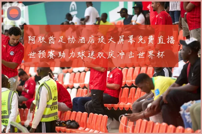 阿联酋足协酒店设大屏幕免费直播世预赛助力球迷欢庆冲击世界杯