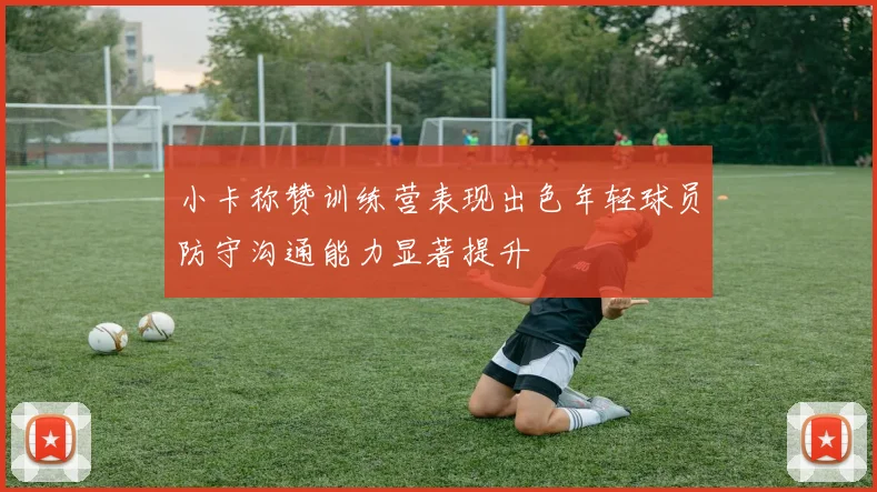 小卡称赞训练营表现出色年轻球员防守沟通能力显著提升
