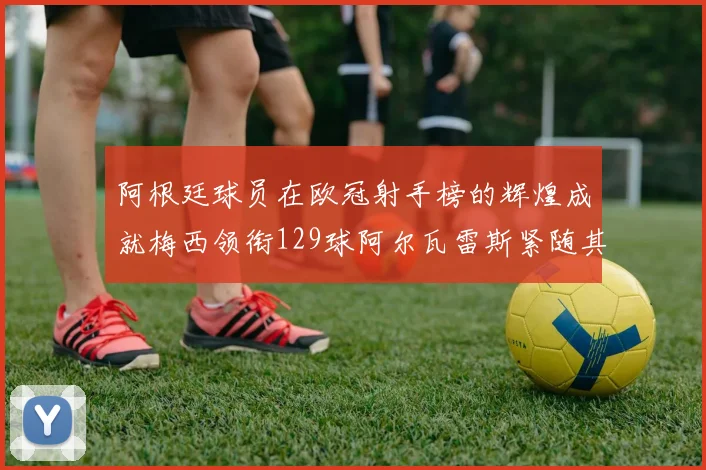 阿根廷球员在欧冠射手榜的辉煌成就梅西领衔129球阿尔瓦雷斯紧随其后