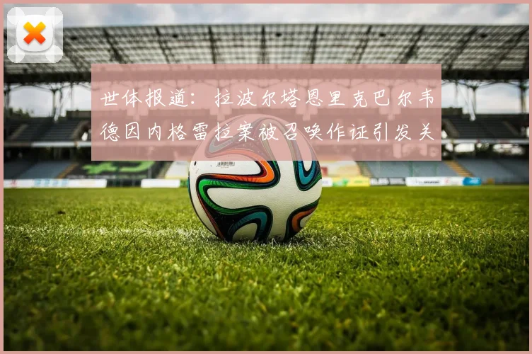 世体报道：拉波尔塔恩里克巴尔韦德因内格雷拉案被召唤作证引发关注