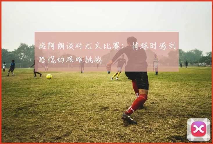 诺阿朗谈对尤文比赛：持球时感到恐慌的艰难挑战