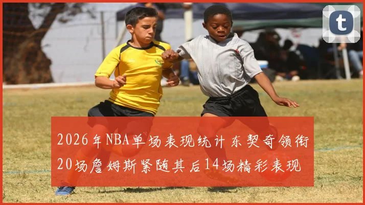 2026年NBA单场表现统计东契奇领衔20场詹姆斯紧随其后14场精彩表现