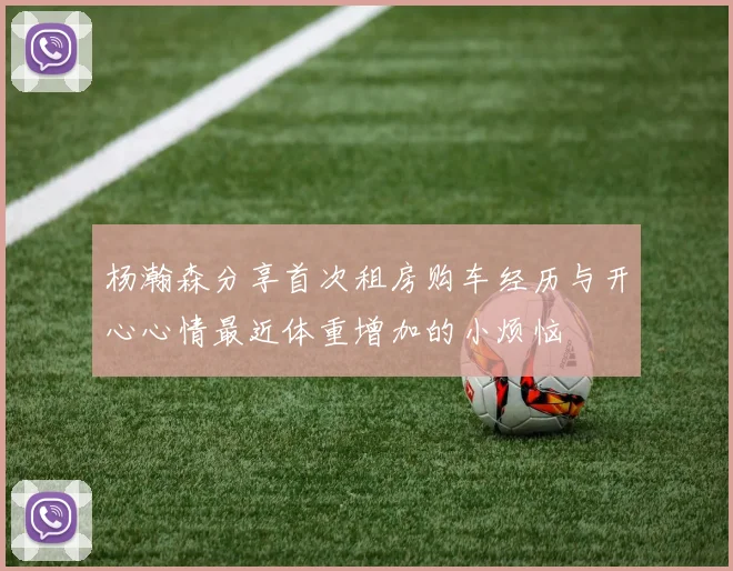 杨瀚森分享首次租房购车经历与开心心情最近体重增加的小烦恼