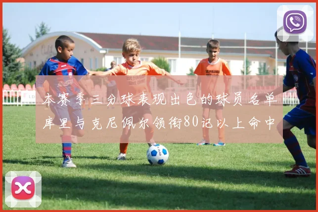 本赛季三分球表现出色的球员名单库里与克尼佩尔领衔80记以上命中率超40