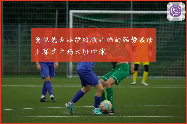 曼联能否延续对埃弗顿的强势战绩上赛季主场大胜四球