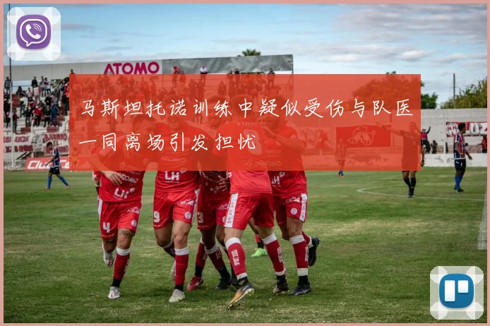 马斯坦托诺训练中疑似受伤与队医一同离场引发担忧