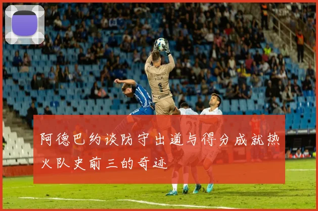 阿德巴约谈防守出道与得分成就热火队史前三的奇迹