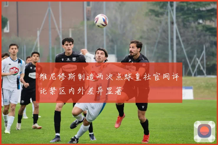 维尼修斯制造两次点球皇社官网评论禁区内外差异显著
