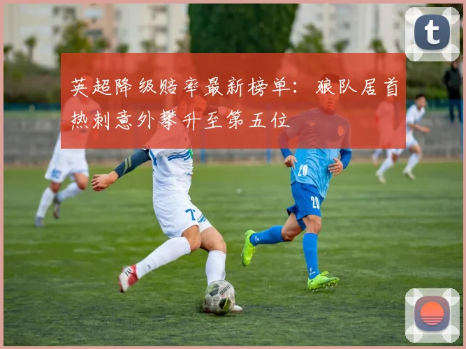 英超降级赔率最新榜单：狼队居首热刺意外攀升至第五位