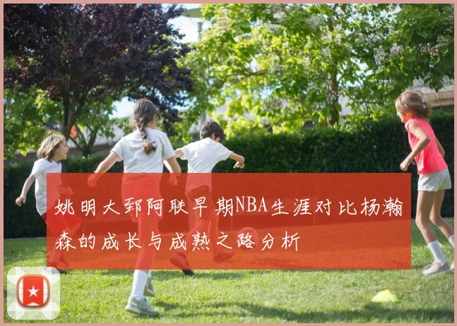 姚明大郅阿联早期NBA生涯对比杨瀚森的成长与成熟之路分析