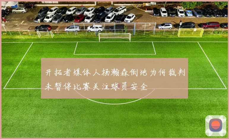开拓者媒体人杨瀚森倒地为何裁判未暂停比赛关注球员安全